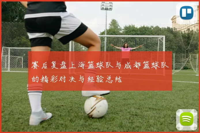 赛后复盘上海篮球队与成都篮球队的精彩对决与经验总结
