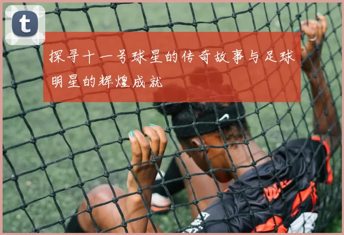 探寻十一号球星的传奇故事与足球明星的辉煌成就