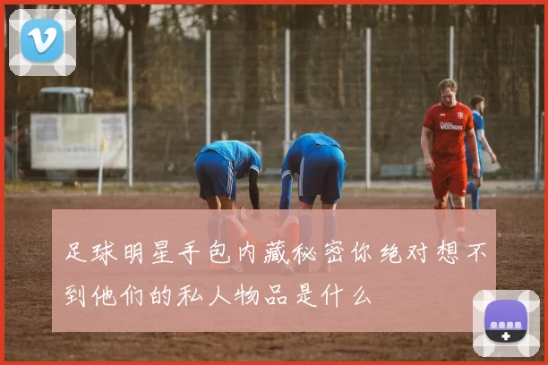 足球明星手包内藏秘密你绝对想不到他们的私人物品是什么