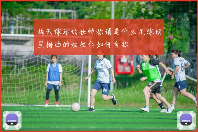 梅西球迷的独特称谓是什么足球明星梅西的粉丝们如何自称