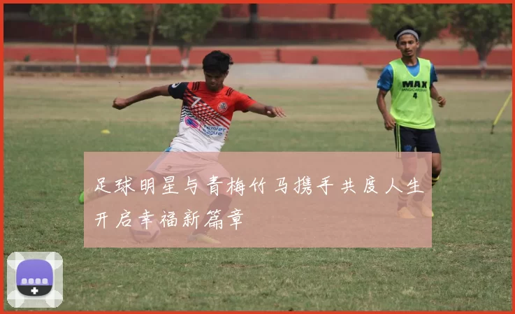 足球明星与青梅竹马携手共度人生开启幸福新篇章