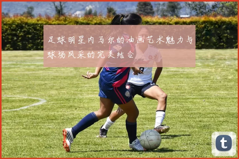 足球明星内马尔的油画艺术魅力与球场风采的完美结合
