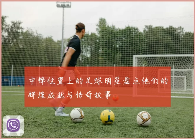 中锋位置上的足球明星盘点他们的辉煌成就与传奇故事
