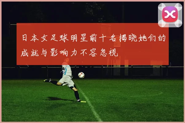 日本女足球明星前十名揭晓她们的成就与影响力不容忽视