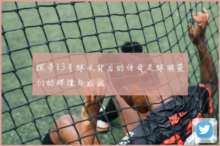 探寻13号球衣背后的传奇足球明星们的辉煌与成就