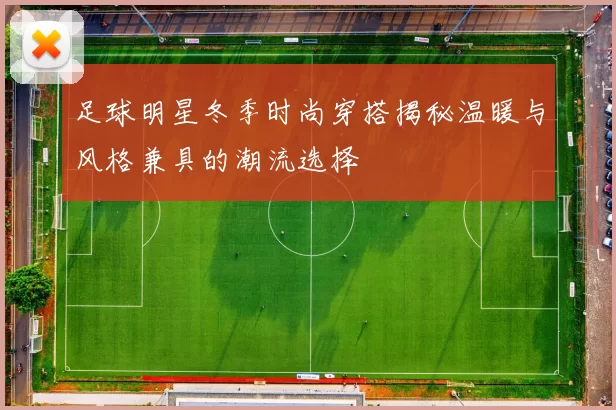 足球明星冬季时尚穿搭揭秘温暖与风格兼具的潮流选择