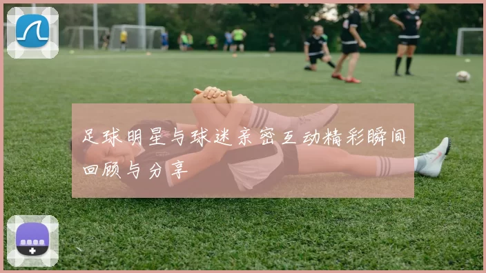 足球明星与球迷亲密互动精彩瞬间回顾与分享