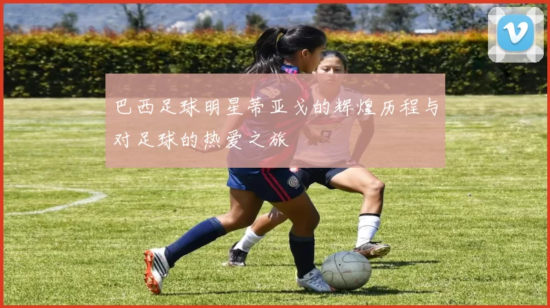 巴西足球明星蒂亚戈的辉煌历程与对足球的热爱之旅