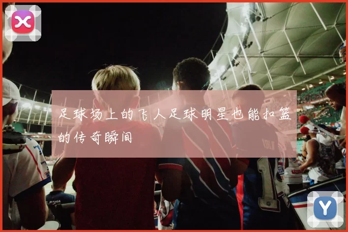 足球场上的飞人足球明星也能扣篮的传奇瞬间