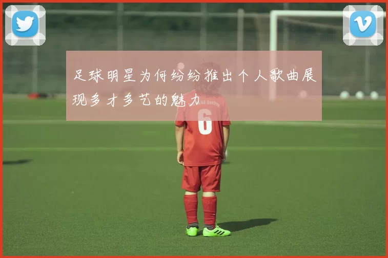 足球明星为何纷纷推出个人歌曲展现多才多艺的魅力