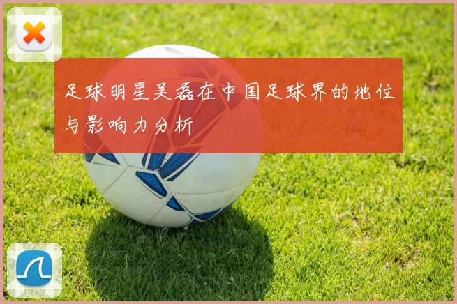 足球明星吴磊在中国足球界的地位与影响力分析
