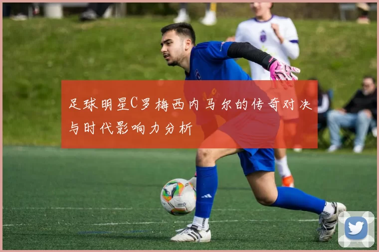 足球明星C罗梅西内马尔的传奇对决与时代影响力分析