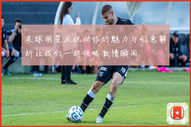足球明星庆祝动作的魅力与创意解析让我们一起领略激情瞬间