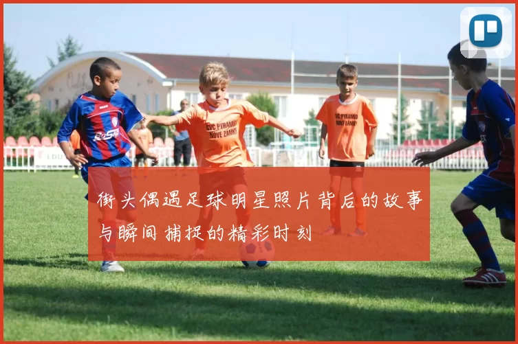 街头偶遇足球明星照片背后的故事与瞬间捕捉的精彩时刻