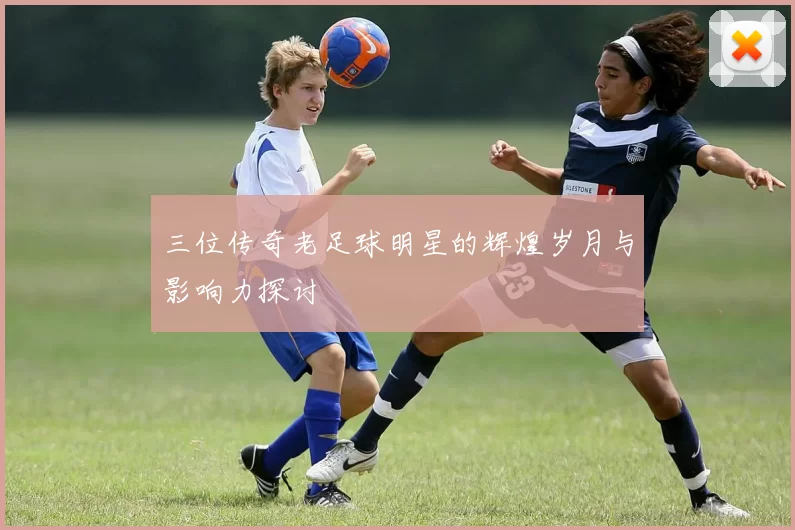 三位传奇老足球明星的辉煌岁月与影响力探讨