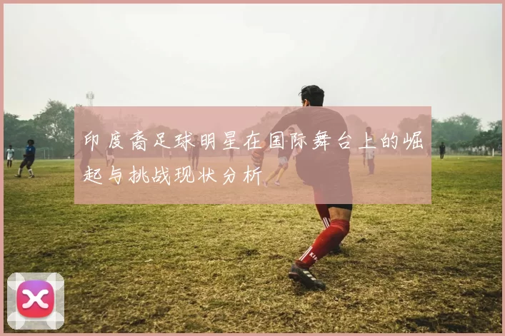 印度裔足球明星在国际舞台上的崛起与挑战现状分析