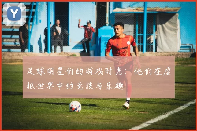 足球明星们的游戏时光：他们在虚拟世界中的竞技与乐趣