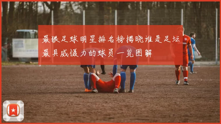 最狠足球明星排名榜揭晓谁是足坛最具威慑力的球员一览图解