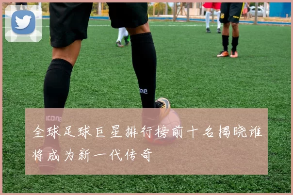 全球足球巨星排行榜前十名揭晓谁将成为新一代传奇