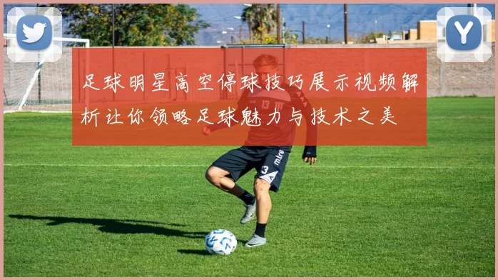 足球明星高空停球技巧展示视频解析让你领略足球魅力与技术之美