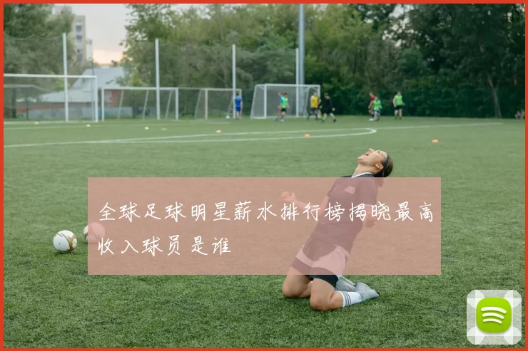 全球足球明星薪水排行榜揭晓最高收入球员是谁