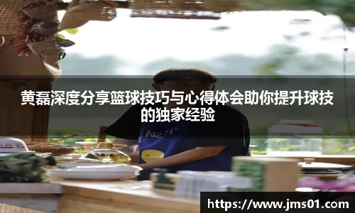 黄磊深度分享篮球技巧与心得体会助你提升球技的独家经验